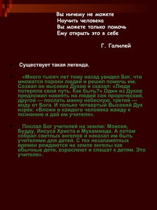 Существует такая легенда. «Много тысяч лет тому назад увидел Бог, что множатся пороки людей и решил помочь им. Созвал он высоких Духов и сказал: «Люди потеряли свой путь. Как быть?» Один из Духов предложил навеять на людей сон пророческий, другой — послать манну небесную, третий — воду от Бога. И только четвертый Высокий Дух изрек: «Вложи в каждого человека жажду к познанию и дай им учителя». Послал Бог учителей на землю: Моисея, Будду, Иисуса Христа и Мухаммеда. А потом собрал светлых ангелов и наказал им быть учителями для детей. С тех незапамятных времен рождаются на земле ангелы как обычные дети, взрослеют и спешат к детям. Это учителя». Вы ничему не можете Научить человека Вы можете только помочь Ему открыть это в себе Г. Галилей 
