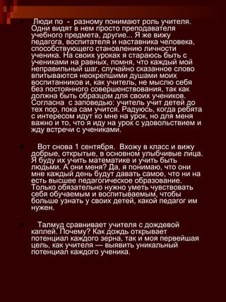 Люди по  -  разному понимают роль учителя. Одни видят в нем просто преподавателя учебного предмета, другие... Я же вижу педагога, воспитателя и наставника человека, способствующего становлению личности ученика. На своих уроках я стараюсь быть с учениками на равных, помня, что каждый мой неправильный шаг, случайно сказанное слово впитываются неокрепшими душами моих воспитанников и, как учитель, не мыслю себя без постоянного совершенствования, так как должна быть образцом для своих учеников. Согласна  с заповедью: учитель учит детей до тех пор, пока сам учится. Радуюсь, когда ребята с интересом идут ко мне на урок, но для меня важно и то, что я иду на урок с удовольствием и жду встречи с учениками. Вот снова 1 сентября.  Вхожу в класс и вижу  добрые, открытые, в основном улыбчивые лица. Я буду их учить математике и учить быть людьми. А они меня? Да, я понимаю, что они мне каждый день будут давать самое, что ни на есть высшее педагогическое образование. Только обязательно нужно уметь чувствовать  себя обучаемым и воспитываемым, чтобы больше узнать у своих детей, какой педагог им нужен. Талмуд сравнивает учителя с дождевой каплей. Почему? Как дождь открывает потенциал каждого зерна, так и моя первейшая цель, как учителя — выявить уникальный потенциал каждого ученика. 