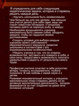 Я определила для себя следующие педагогические задачи, которые и стараюсь решать каждый день:  - Научить школьников быть независимыми.  Чем больше мы для них делаем, тем меньше они учатся делать для себя сами, ведь как гласит известная поговорка: «Голодному человеку дайте не жареную рыбу, а невод».  Необходимо воодушевлять учеников максимально быть самими собой, ободрять каждого, чтобы он гордился своими достижениями.  -Создать условия для выбора каждым учеником своего собственного образовательного маршрута, развития школьника в соответствии с его индивидуальными особенностями.  -Убедить ученика в том, что он кладезь возможностей, заставить его поверить в себя, в свои силы, предоставить возможность получать удовольствие и радость от результатов своего труда.  .  Профессия учителя сочетает в себе искусство  актера, точность исследователя, глубину психолога. В ней любовь к своей науке и к детям.  Развивая познавательный интерес у учащихся, максимальную опору стараюсь делать на их активную мыслительную деятельность,  которая формируется за счет создания на уроке пяти основных ситуаций: 