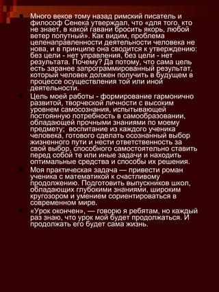 Много веков тому назад римский писатель и философ Сенека утверждал, что «для того, кто не знает, в какой гавани бросить якорь, любой ветер попутный». Как видим, проблема целенаправленности деятельности человека не нова, и в принципе она сводится к утверждению: без цели - нет управления, без цели - нет результата. Почему? Да потому, что сама цель есть заранее запрограммированный результат, который человек должен получить в будущем в процессе осуществления той или иной деятельности. Цель моей работы - формирование гармонично развитой, творческой личности с высоким уровнем самосознания, испытывающей постоянную потребность в самообразовании, обладающей прочными знаниями по моему предмету;  воспитание из каждого ученика человека, готового сделать осознанный выбор жизненного пути и нести ответственность за свой выбор, способного самостоятельно ставить перед собой те или иные задачи и находить оптимальные средства и способы их решения.  Моя практическая задача — привести роман ученика с математикой к счастливому продолжению. Подготовить выпускников школ, обладающих глубокими знаниями, широким кругозором и умением сориентироваться в современном мире. «Урок окончен», — говорю я ребятам, но каждый раз знаю, что урок мой будет продолжаться. И продолжать его будет сама жизнь.  