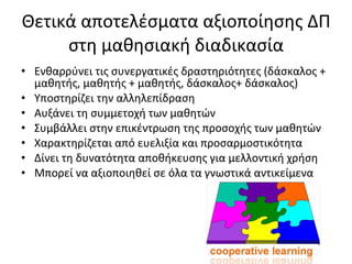 Θετικά αποτελέσματα αξιοποίησης ΔΠ στη μαθησιακή διαδικασία Ενθαρρύνει τις συνεργατικές δραστηριότητες (δάσκαλος + μαθητής, μαθητής + μαθητής, δάσκαλος+ δάσκαλος) Υποστηρίζει την αλληλεπίδραση Αυξάνει τη συμμετοχή των μαθητών Συμβάλλει στην επικέντρωση της προσοχής των μαθητών Χαρακτηρίζεται από ευελιξία και προσαρμοστικότητα Δίνει τη δυνατότητα αποθήκευσης για μελλοντική χρήση Μπορεί να αξιοποιηθεί σε όλα τα γνωστικά αντικείμενα 