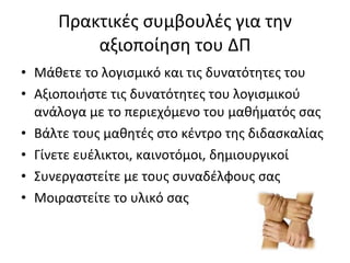 Πρακτικές συμβουλές για την αξιοποίηση του ΔΠ Μάθετε το λογισμικό και τις δυνατότητες του Αξιοποιήστε τις δυνατότητες του λογισμικού ανάλογα με το περιεχόμενο του μαθήματός σας Βάλτε τους μαθητές στο κέντρο της διδασκαλίας Γίνετε ευέλικτοι, καινοτόμοι, δημιουργικοί Συνεργαστείτε με τους συναδέλφους σας Μοιραστείτε το υλικό σας 