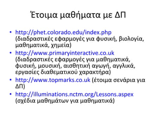 Έτοιμα μαθήματα με ΔΠ http://phet.colorado.edu/index.php   (διαδραστικές εφαρμογές για φυσική, βιολογία, μαθηματικά, χημεία) http://www.primaryinteractive.co.uk   (διαδραστικές εφαρμογές για μαθηματικά, φυσική, μουσική, αισθητική αγωγή, αγγλικά, εργασίες διαθεματικού χαρακτήρα) http://www.topmarks.co.uk  ( έτοιμα σενάρια για ΔΠ) http://illuminations.nctm.org/Lessons.aspex  ( σχέδια μαθημάτων για μαθηματικά) 