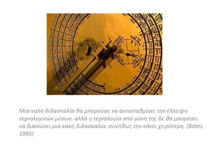 Μια καλή διδασκαλία θα μπορούσε να αντισταθμίσει την έλλειψη τεχνολογικών μέσων, αλλά η τεχνολογία από μόνη της δε θα μπορέσει να διασώσει μια κακή διδασκαλία, συνήθως την κάνει χειρότερη. ( Bates, 1995) 