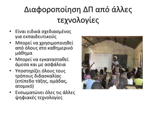 Διαφοροποίηση ΔΠ από άλλες τεχνολογίες Είναι ειδικά σχεδιασμένος για εκπαιδευτικούς Μπορεί να χρησιμοποιηθεί από όλους στο καθημερινό μάθημα Μπορεί να εγκατασταθεί άμεσα και με ασφάλεια Υποστηρίζει όλους τους τρόπους διδασκαλίας (επίπεδο τάξης, ομάδας, ατομικό) Ενσωματώνει όλες τις άλλες ψηφιακές τεχνολογίες 