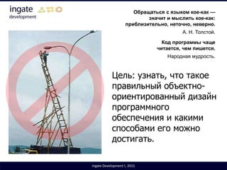 Обращаться с языком кое-как — значит и мыслить кое-как: приблизительно, неточно, неверно.А. Н. Толстой.Код программы чаще читается, чем пишется.Народная мудрость.Цель: узнать, что такое правильный объектно-ориентированный дизайн программного обеспечения и какими способами его можно достигать.Ingate Development \  2011
