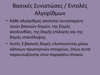 Βασικές Συνιστώσες / Εντολές Αλγορίθμων Κάθε αλγόριθμος αποτελεί συνισταμένη τριών βασικών δομών, της δομής ακολουθίας, της δομής επιλογής και της δομής επανάληψης. Αυτές 3 βασικές δομές υλοποιούνται μέσω κάποιων πρωτογενών στοιχείων, όπως αυτά παρουσιάζονται στον παρακάτω πίνακα. 