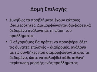Δομή Επιλογής Συνήθως τα προβλήματα έχουν κάποιες ιδιαιτερότητες. Διαμορφώνονται διαφορετικά δεδομένα ανάλογα με τη φάση του προβλήματος. Ο αλγόριθμος θα πρέπει να προσφέρει όλες τις δυνατές επιλογές – διαδρομές, ανάλογα με τις συνθήκες που διαμορφώνονται από τα δεδομένα, ώστε να καλυφθεί κάθε πιθανή περίπτωση μορφής ενός προβλήματος. 