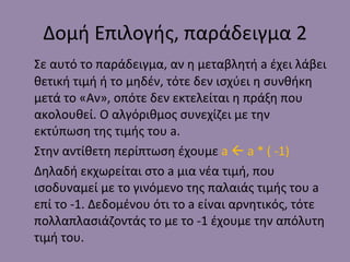 Δομή Επιλογής, παράδειγμα 2 Σε αυτό το παράδειγμα, αν η μεταβλητή  a  έχει λάβει θετική τιμή ή το μηδέν, τότε δεν ισχύει η συνθήκη μετά το «Αν», οπότε δεν εκτελείται η πράξη που ακολουθεί. Ο αλγόριθμος συνεχίζει με την εκτύπωση της τιμής του  a . Στην αντίθετη περίπτωση έχουμε  a    a * ( -1) Δηλαδή εκχωρείται στ o a  μια νέα τιμή, που ισοδυναμεί με το γινόμενο της παλαιάς τιμής του  a  επί το -1. Δεδομένου ότι το  a  είναι αρνητικός, τότε πολλαπλασιάζοντάς το με το -1 έχουμε την απόλυτη τιμή του. 