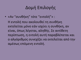 Δομή Επιλογής «Αν  “ συνθήκη ”  τότε  “ εντολή ” » : Η εντολή που ακολουθεί τη συνθήκη εκτελείται μόνο εάν ισχύει η συνθήκη, αν είναι, όπως λέγεται, αληθής. Σε αντίθετη περίπτωση, η εντολή αυτή παραβλέπεται και ο αλγόριθμος συνεχίζει να εκτελείται από την αμέσως επόμενη εντολή. 