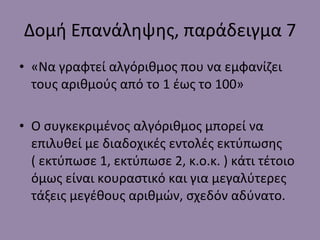 Δομή Επανάληψης, παράδειγμα 7 «Να γραφτεί αλγόριθμος που να εμφανίζει τους αριθμούς από το 1 έως το 100» Ο συγκεκριμένος αλγόριθμος μπορεί να επιλυθεί με διαδοχικές εντολές εκτύπωσης ( εκτύπωσε 1, εκτύπωσε 2, κ.ο.κ. ) κάτι τέτοιο όμως είναι κουραστικό και για μεγαλύτερες τάξεις μεγέθους αριθμών, σχεδόν αδύνατο. 