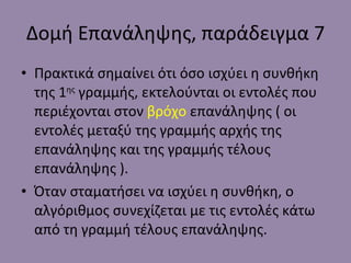 Δομή Επανάληψης, παράδειγμα 7 Πρακτικά σημαίνει ότι όσο ισχύει η συνθήκη της 1 ης  γραμμής, εκτελούνται οι εντολές που περιέχονται στον  βρόχο  επανάληψης ( οι εντολές μεταξύ της γραμμής αρχής της επανάληψης και της γραμμής τέλους επανάληψης ). Όταν σταματήσει να ισχύει η συνθήκη, ο αλγόριθμος συνεχίζεται με τις εντολές κάτω από τη γραμμή τέλους επανάληψης. 