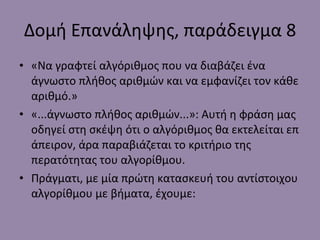 Δομή Επανάληψης, παράδειγμα  8 «Να γραφτεί αλγόριθμος που να διαβάζει ένα άγνωστο πλήθος αριθμών και να εμφανίζει τον κάθε αριθμό.» «...άγνωστο πλήθος αριθμών...»: Αυτή η φράση μας οδηγεί στη σκέψη ότι ο αλγόριθμος θα εκτελείται επ άπειρον, άρα παραβιάζεται το κριτήριο της περατότητας του αλγορίθμου. Πράγματι, με μία πρώτη κατασκευή του αντίστοιχου αλγορίθμου με βήματα, έχουμε: 