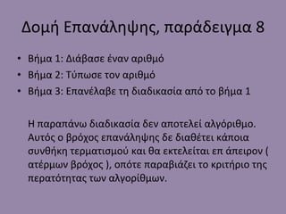 Δομή Επανάληψης, παράδειγμα  8 Βήμα 1: Διάβασε έναν αριθμό Βήμα 2: Τύπωσε τον αριθμό Βήμα 3: Επανέλαβε τη διαδικασία από το βήμα 1 Η παραπάνω διαδικασία δεν αποτελεί αλγόριθμο. Αυτός ο βρόχος επανάληψης δε διαθέτει κάποια συνθήκη τερματισμού και θα εκτελείται επ άπειρον ( ατέρμων βρόχος ), οπότε παραβιάζει το κριτήριο της περατότητας των αλγορίθμων. 
