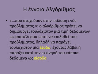 Η έννοια Αλγόριθμος «...που στοχεύουν στην επίλυση ενός προβλήματος.»: ο αλγόριθμος πρέπει να δημιουργεί τουλάχιστον μια τιμή δεδομένων ως αποτέλεσμα ώστε να επιλυθεί του προβλήματος, δηλαδή να παράγει τουλάχιστον μία  έξοδο , έχοντας λάβει ή παράξει κατά την εκκίνησή του κάποια δεδομένα ως  είσοδο . 