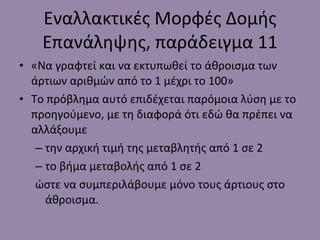 Εναλλακτικές Μορφές Δομής Επανάληψης, παράδειγμα 11 «Να γραφτεί και να εκτυπωθεί το άθροισμα των άρτιων αριθμών από το 1 μέχρι το 100» Το πρόβλημα αυτό επιδέχεται παρόμοια λύση με το προηγούμενο, με τη διαφορά ότι εδώ θα πρέπει να αλλάξουμε  την αρχική τιμή της μεταβλητής από 1 σε 2 το βήμα μεταβολής από 1 σε 2 ώστε να συμπεριλάβουμε μόνο τους άρτιους στο άθροισμα. 