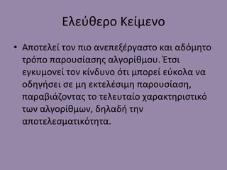 Ελεύθερο Κείμενο Αποτελεί τον πιο ανεπεξέργαστο και αδόμητο τρόπο παρουσίασης αλγορίθμου. Έτσι εγκυμονεί τον κίνδυνο ότι μπορεί εύκολα να οδηγήσει σε μη εκτελέσιμη παρουσίαση, παραβιάζοντας το τελευταίο χαρακτηριστικό των αλγορίθμων, δηλαδή την αποτελεσματικότητα. 