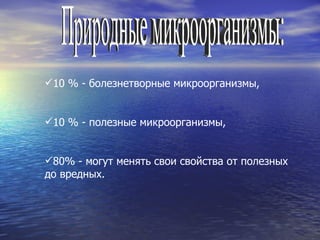 Природные микроорганизмы: 10 % - болезнетворные микроорганизмы, 10 % - полезные микроорганизмы, 80% - могут менять свои свойства от полезных до вредных. 