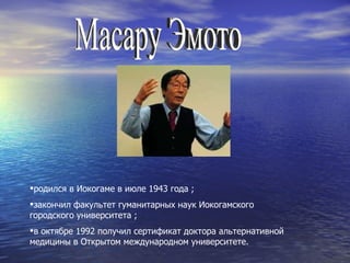 Масару Эмото родился в Иокогаме в июле 1943 года  ; закончил факультет гуманитарных наук Иокогамского городского университета  ; в октябре 1992 получил сертификат доктора альтернативной медицины в Открытом международном университете.  