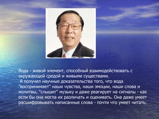 Вода - живой элемент, способный взаимодействовать с окружающей средой и живыми существами. Я получил научные доказательства того, что вода "воспринимает" наши чувства, наши эмоции, наши слова и молитвы, "слышит" музыку и даже реагирует на сигналы - как если бы она могла их различать и оценивать. Она даже умеет расшифровывать написанные слова - почти что умеет читать.   