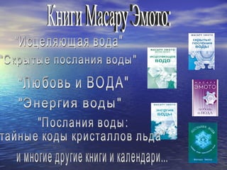 Книги Масару Эмото: "Исцеляющая вода" "Скрытые послания воды" "Любовь и ВОДА" "Энергия воды" "Послания воды: тайные коды кристаллов льда" и многие другие книги и календари... 
