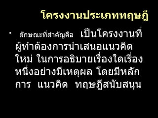 โครงงานประเภททฤษฎี ลักษณะที่สำคัญคือ   เป็นโครงงานที่ผู้ทำต้องการนำเสนอแนวคิดใหม่ ในการอธิบายเรื่องใดเรื่องหนึ่งอย่างมีเหตุผล โดยมีหลักการ  แนวคิด  ทฤษฎีสนับสนุน 