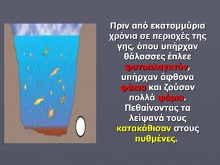 Πριν από εκατομμύρια χρόνια σε περιοχές της γης, όπου υπήρχαν θάλασσες έπλεε  φυτοπλαγκτόν , υπήρχαν άφθονα  φύκια  και ζούσαν πολλά  ψάρια . Πεθαίνοντας τα λείψανά τους  κατακάθισαν  στους  πυθμένες .   