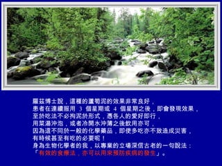 羅茲博士說，這種的蘆筍泥的效果非常良好， 患者在連續服用  3  個星期或  4  個星期之後，即會發現效果， 至於吃法不必拘泥於形式，憑各人的愛好即行， 用菜湯沖泡，或者冷開水沖薄之後飲用亦可， 因為這不同於一般的化學藥品，即使多吃亦不致造成災害， 有時候甚至有吃的必要呢！ 身為生物化學者的我，以專業的立場深信古老的一句說法： 「 有效的食療法，亦可以用來預防疾病的發生 」。 