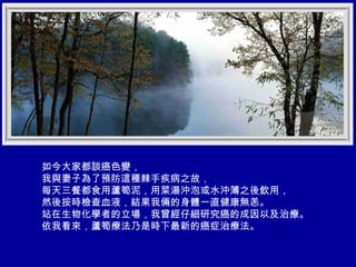 如今大家都談癌色變， 我與妻子為了預防這種棘手疾病之故， 每天三餐都食用蘆筍泥，用菜湯沖泡或水沖薄之後飲用， 然後按時檢查血液，結果我倆的身體一直健康無恙。 站在生物化學者的立場，我曾經仔細研究癌的成因以及治療。 依我看來，蘆筍療法乃是時下最新的癌症治療法。 