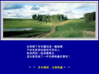 如果閣下有幸讀到這一篇報導， 不妨告訴那些癌症所苦的人， 教他們試一試這種療法， 這也算是做了一件功德無量的事呢！ ～～  多多傳授，功德無量 ～～ 