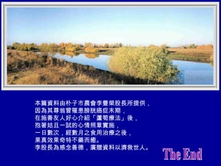 本篇資料由朴子市農會李豐榮股長所提供， 因為其尊翁曾罹患膀胱癌症末期， 在施善友人好心介紹「蘆筍療法」後， 抱著姑且一試的心情照章實施， 一日數次，經數月之食用治療之後， 果真效果奇特不藥而癒。 李股長為感念善德，廣贈資料以濟救世人。 The End 