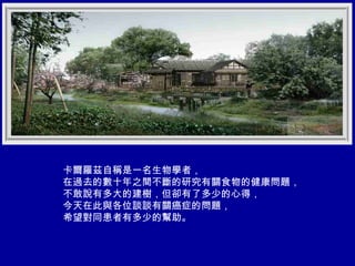 卡爾羅茲自稱是一名生物學者， 在過去的數十年之間不斷的研究有關食物的健康問題， 不敢說有多大的建樹，但卻有了多少的心得， 今天在此與各位談談有關癌症的問題， 希望對同患者有多少的幫助。 