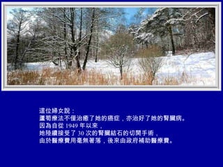 這位婦女說： 蘆筍療法不僅治癒了她的癌症，亦治好了她的腎臟病。 因為自從 1949 年以來， 她陸續接受了 30 次的腎臟結石的切開手術， 由於醫療費用毫無著落，後來由政府補助醫療費。 