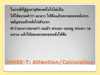  ในกรณีที่ผสูงอายุคิดเลขในใจไม่เป็น
            ู้
 ให้ใช้สะกดคําว่า มะนาว ให้ฟังแล้วสะกดถอยหลังจาก
  พยัญชนะตัวหลังไปตัวแรก
 คําว่ามะนาวสะกดว่า มอม้า-สระอะ-นอหนู-สระอา-วอ
  แหวน แล้วให้ลองสะกดถอยหลังให้ฟงั




MMSE-T: Attention/Calculation
 