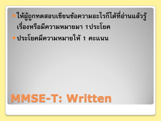  ให้ผู้ถูกทดสอบเขียนข้อความอะไรก็ได้ที่อ่านแล้วรู้
  เรื่องหรือมีความหมายมา 1ประโยค
 ประโยคมีความหมายให้ 1 คะแนน




MMSE-T: Written
 