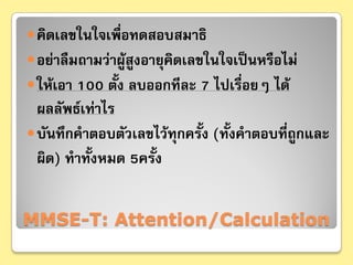  คิดเลขในใจเพื่อทดสอบสมาธิ
 อย่าลืมถามว่าผู้สูงอายุคิดเลขในใจเป็นหรือไม่
 ให้เอา 100 ตั้ง ลบออกทีละ 7 ไปเรื่อยๆ ได้
  ผลลัพธ์เท่าไร
 บันทึกคําตอบตัวเลขไว้ทุกครั้ง (ทั้งคําตอบที่ถูกและ
  ผิด) ทําทั้งหมด 5ครั้ง


MMSE-T: Attention/Calculation
 