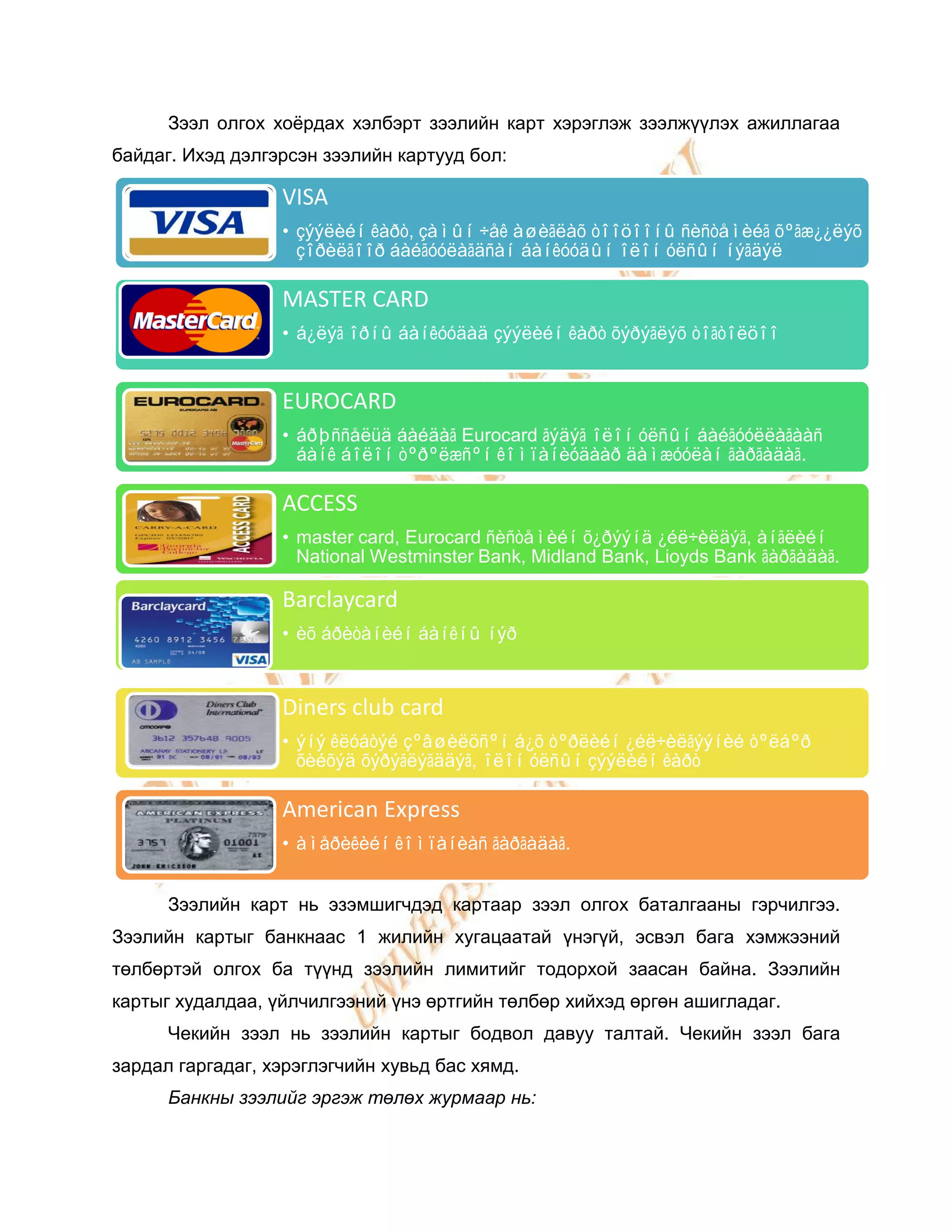 Зээл олгох хоѐрдах хэлбэрт зээлийн карт хэрэглэж зээлжүүлэх ажиллагаа
байдаг. Ихэд дэлгэрсэн зээлийн картууд бол:

                  VISA
                  • çýýëèéí êàðò, çàìûí ÷åê àøèãëàõ òîîöîîíû ñèñòåìèéã õºãæ¿¿ëýõ
                    çîðèëãîîð áàéãóóëàãäñàí áàíêóóäûí îëîí óëñûí íýãäýë

                  MASTER CARD
                  • á¿ëýã îðíû áàíêóóäàä çýýëèéí êàðò õýðýãëýõ òîãòîëöîî


                  EUROCARD
                  • áðþññåëüä áàéäàã Eurocard ãýäýã îëîí óëñûí áàéãóóëëàãààñ
                    áàíê áîëîí òºðºëæñºí êîìïàíèóäààð äàìæóóëàí ãàðãàäàã.

                  ACCESS
                  • master card, Eurocard ñèñòåìèéí õ¿ðýýíä ¿éë÷èëäýã, àíãëèéí
                    National Westminster Bank, Midland Bank, Lioyds Bank ãàðãàäàã.

                  Barclaycard
                  • èõ áðèòàíèéí áàíêíû íýð



                  Diners club card
                  • ýíý êëóáòýé çºâøèëöñºí á¿õ òºðëèéí ¿éë÷èëãýýíèé òºëáºð
                    õèéõýä õýðýãëýãääýã, îëîí óëñûí çýýëèéí êàðò

                  American Express
                  • àìåðèêèéí êîìïàíèàñ ãàðãàäàã.


      Зээлийн карт нь эзэмшигчдэд картаар зээл олгох баталгааны гэрчилгээ.
Зээлийн картыг банкнаас 1 жилийн хугацаатай үнэгүй, эсвэл бага хэмжээний
төлбөртэй олгох ба түүнд зээлийн лимитийг тодорхой заасан байна. Зээлийн
картыг худалдаа, үйлчилгээний үнэ өртгийн төлбөр хийхэд өргөн ашигладаг.
      Чекийн зээл нь зээлийн картыг бодвол давуу талтай. Чекийн зээл бага
зардал гаргадаг, хэрэглэгчийн хувьд бас хямд.
      Банкны зээлийг эргэж төлөх журмаар нь:
 