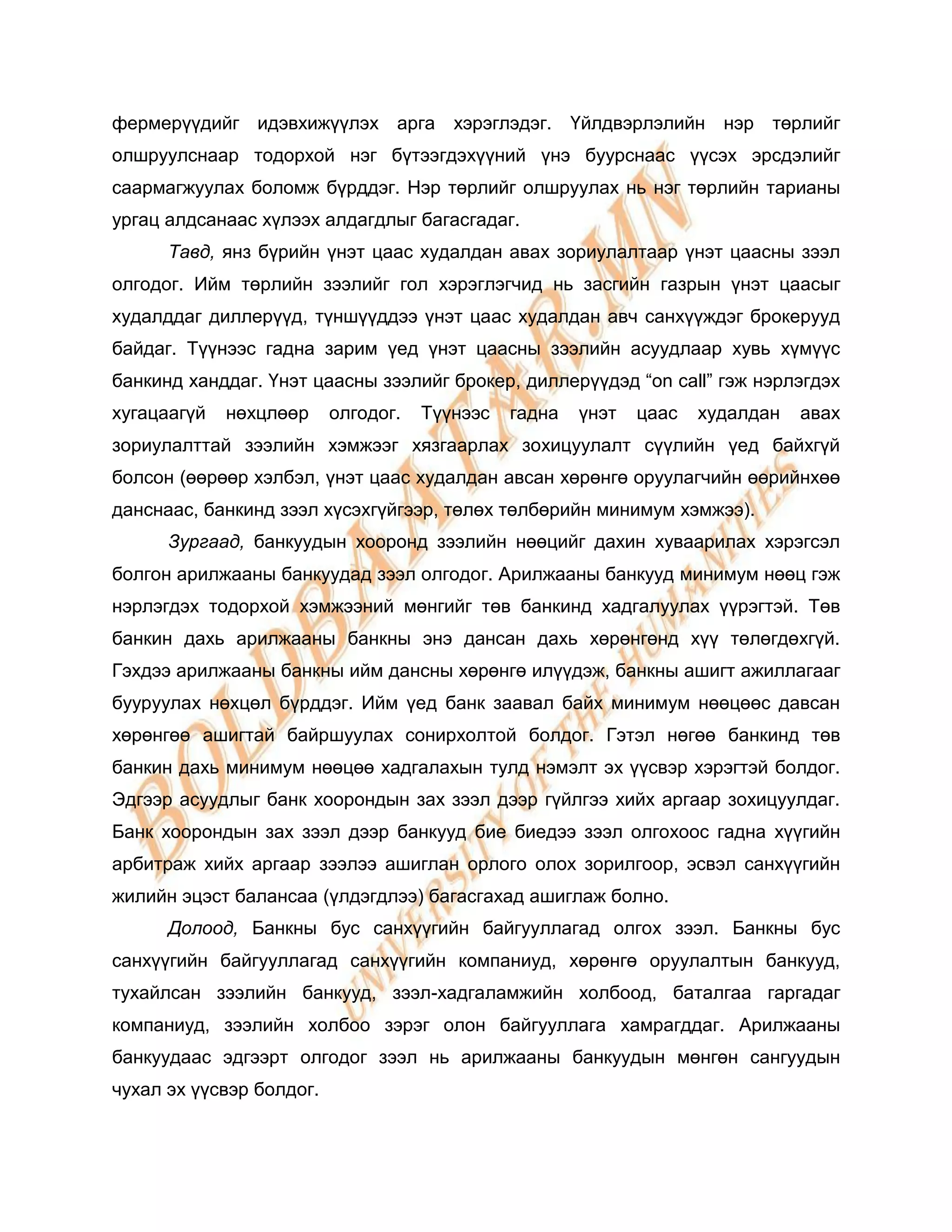 фермерүүдийг идэвхижүүлэх арга хэрэглэдэг. Үйлдвэрлэлийн нэр төрлийг
олшруулснаар тодорхой нэг бүтээгдэхүүний үнэ буурснаас үүсэх эрсдэлийг
саармагжуулах боломж бүрддэг. Нэр төрлийг олшруулах нь нэг төрлийн тарианы
ургац алдсанаас хүлээх алдагдлыг багасгадаг.
      Тавд, янз бүрийн үнэт цаас худалдан авах зориулалтаар үнэт цаасны зээл
олгодог. Ийм төрлийн зээлийг гол хэрэглэгчид нь засгийн газрын үнэт цаасыг
худалддаг диллерүүд, түншүүддээ үнэт цаас худалдан авч санхүүждэг брокерууд
байдаг. Түүнээс гадна зарим үед үнэт цаасны зээлийн асуудлаар хувь хүмүүс
банкинд ханддаг. Үнэт цаасны зээлийг брокер, диллерүүдэд “on call” гэж нэрлэгдэх
хугацаагүй   нөхцлөөр     олгодог.   Түүнээс   гадна   үнэт   цаас   худалдан   авах
зориулалттай зээлийн хэмжээг хязгаарлах зохицуулалт сүүлийн үед байхгүй
болсон (өөрөөр хэлбэл, үнэт цаас худалдан авсан хөрөнгө оруулагчийн өөрийнхөө
данснаас, банкинд зээл хүсэхгүйгээр, төлөх төлбөрийн минимум хэмжээ).
      Зургаад, банкуудын хооронд зээлийн нөөцийг дахин хуваарилах хэрэгсэл
болгон арилжааны банкуудад зээл олгодог. Арилжааны банкууд минимум нөөц гэж
нэрлэгдэх тодорхой хэмжээний мөнгийг төв банкинд хадгалуулах үүрэгтэй. Төв
банкин дахь арилжааны банкны энэ дансан дахь хөрөнгөнд хүү төлөгдөхгүй.
Гэхдээ арилжааны банкны ийм дансны хөрөнгө илүүдэж, банкны ашигт ажиллагааг
бууруулах нөхцөл бүрддэг. Ийм үед банк заавал байх минимум нөөцөөс давсан
хөрөнгөө ашигтай байршуулах сонирхолтой болдог. Гэтэл нөгөө банкинд төв
банкин дахь минимум нөөцөө хадгалахын тулд нэмэлт эх үүсвэр хэрэгтэй болдог.
Эдгээр асуудлыг банк хоорондын зах зээл дээр гүйлгээ хийх аргаар зохицуулдаг.
Банк хоорондын зах зээл дээр банкууд бие биедээ зээл олгохоос гадна хүүгийн
арбитраж хийх аргаар зээлээ ашиглан орлого олох зорилгоор, эсвэл санхүүгийн
жилийн эцэст балансаа (үлдэгдлээ) багасгахад ашиглаж болно.
      Долоод, Банкны бус санхүүгийн байгууллагад олгох зээл. Банкны бус
санхүүгийн байгууллагад санхүүгийн компаниуд, хөрөнгө оруулалтын банкууд,
тухайлсан зээлийн банкууд, зээл-хадгаламжийн холбоод, баталгаа гаргадаг
компаниуд, зээлийн холбоо зэрэг олон байгууллага хамрагддаг. Арилжааны
банкуудаас эдгээрт олгодог зээл нь арилжааны банкуудын мөнгөн сангуудын
чухал эх үүсвэр болдог.
 