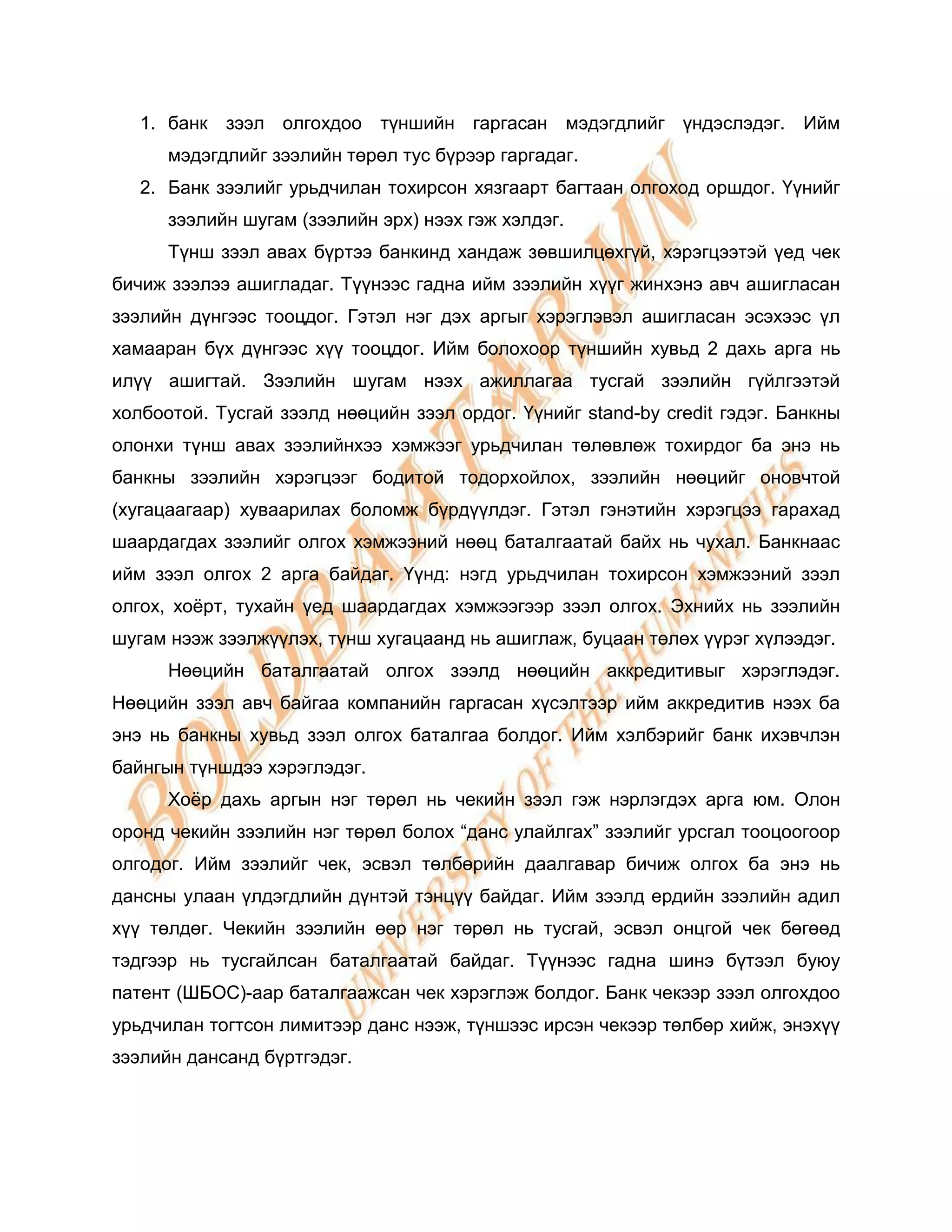 1. банк зээл олгохдоо түншийн гаргасан мэдэгдлийг үндэслэдэг. Ийм
      мэдэгдлийг зээлийн төрөл тус бүрээр гаргадаг.
   2. Банк зээлийг урьдчилан тохирсон хязгаарт багтаан олгоход оршдог. Үүнийг
      зээлийн шугам (зээлийн эрх) нээх гэж хэлдэг.
      Түнш зээл авах бүртээ банкинд хандаж зөвшилцөхгүй, хэрэгцээтэй үед чек
бичиж зээлээ ашигладаг. Түүнээс гадна ийм зээлийн хүүг жинхэнэ авч ашигласан
зээлийн дүнгээс тооцдог. Гэтэл нэг дэх аргыг хэрэглэвэл ашигласан эсэхээс үл
хамааран бүх дүнгээс хүү тооцдог. Ийм болохоор түншийн хувьд 2 дахь арга нь
илүү ашигтай. Зээлийн шугам нээх ажиллагаа тусгай зээлийн гүйлгээтэй
холбоотой. Тусгай зээлд нөөцийн зээл ордог. Үүнийг stand-by credit гэдэг. Банкны
олонхи түнш авах зээлийнхээ хэмжээг урьдчилан төлөвлөж тохирдог ба энэ нь
банкны зээлийн хэрэгцээг бодитой тодорхойлох, зээлийн нөөцийг оновчтой
(хугацаагаар) хуваарилах боломж бүрдүүлдэг. Гэтэл гэнэтийн хэрэгцээ гарахад
шаардагдах зээлийг олгох хэмжээний нөөц баталгаатай байх нь чухал. Банкнаас
ийм зээл олгох 2 арга байдаг. Үүнд: нэгд урьдчилан тохирсон хэмжээний зээл
олгох, хоѐрт, тухайн үед шаардагдах хэмжээгээр зээл олгох. Эхнийх нь зээлийн
шугам нээж зээлжүүлэх, түнш хугацаанд нь ашиглаж, буцаан төлөх үүрэг хүлээдэг.
      Нөөцийн баталгаатай олгох зээлд нөөцийн аккредитивыг хэрэглэдэг.
Нөөцийн зээл авч байгаа компанийн гаргасан хүсэлтээр ийм аккредитив нээх ба
энэ нь банкны хувьд зээл олгох баталгаа болдог. Ийм хэлбэрийг банк ихэвчлэн
байнгын түншдээ хэрэглэдэг.
      Хоѐр дахь аргын нэг төрөл нь чекийн зээл гэж нэрлэгдэх арга юм. Олон
оронд чекийн зээлийн нэг төрөл болох “данс улайлгах” зээлийг урсгал тооцоогоор
олгодог. Ийм зээлийг чек, эсвэл төлбөрийн даалгавар бичиж олгох ба энэ нь
дансны улаан үлдэгдлийн дүнтэй тэнцүү байдаг. Ийм зээлд ердийн зээлийн адил
хүү төлдөг. Чекийн зээлийн өөр нэг төрөл нь тусгай, эсвэл онцгой чек бөгөөд
тэдгээр нь тусгайлсан баталгаатай байдаг. Түүнээс гадна шинэ бүтээл буюу
патент (ШБОС)-аар баталгаажсан чек хэрэглэж болдог. Банк чекээр зээл олгохдоо
урьдчилан тогтсон лимитээр данс нээж, түншээс ирсэн чекээр төлбөр хийж, энэхүү
зээлийн дансанд бүртгэдэг.
 