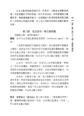 3. 在主動與被動是關於同一對象時，主動者比被動者高

貴;但若是關於不同的對象，則不常是如此。針對普遍物之整

體而言，智能是被動的能力。生理機能只對某特殊東西是主動          郎

的，即對與之相連的身體。故上述之被動者能夠比這類主動者
                                     {
高貴。                                  第
                                     一
                                     集
                                     }
         第三節   是否該有一種主動智能            第
     有關第三節，我們討論如下:                   七
                                     十

質疑似乎不必有個主動智能或理智( i 叫

為:
                                     但由

      1 我們的智能對可理解者之關係，就(以感官對可感覺者     言

之關{系。但是並不因了感官針對可感覺者是處於潛能狀態，使         機

該有主動之感宮，而只有被動之感官。我們的智能針對可理解          肥
者既然也是處於潛能狀態，似乎也不必有主動之智能，而只有

可能的或被動的智能。

      2. 此外，倘若有人說，在感官上也有個主動者，例如

光，則可以答覆說:視覺需要光，是為使媒介成為光亮的，因

為頡色本身就是使物體光亮之原因。但是在智能的活動中，沒

有需要變為現實的媒介。所以不必有主動之智能。

      3. 此外，主動者之像(象)是以被動者之方式而為被動
者所承受。然而可能或被動智能是非物質的。故其自身之非物

質性，便足以用非物質的方式，容納形式。而形式之能現實地

或實際地被理解，是因了形式是非物質的。所以為使像(象)

現實地可理解，不必有王動之智能。



皮之    哲學家在《靈魂論》卷三第五章說:   í 像每個自然物一

樣，靈魂具有賴以能成為一切者，也有賴以能產生一切者。」
所以該有主動之智能。
 