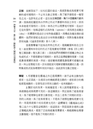 正解        我解答如下:按柏拉圓的看法，為使對象成為現實可理
     解的或可領悟的，不必有主動之智能;為了賦予領悟者一種智

84   性之光，也許有此必要，這在後面第四節、第八十四題第六節再
一    講。因為柏拉圖認為自然物之形式不靠質料而自立存在，因而
神
學    本身就是可領悟的;因為一東西之所以現實地可理解，是由於

大    它沒有質料。他稱這種形式為物象( speci巴s) ，或為理念或觀念
全    ( idea)   。形體質料是由於分有物象或觀念，而構成各種各類的個
第    體物，我們的智能也是由於分有物象或觀念，而對各種各類東
三
冊    西有知識( <<迪美吾斯篇》第十八章)。

論              但是哲學家不認為自然物之形式，是脫離質料而自立存

創    在，故在質料中存在的形式不是現實地可理解(參看《形上學》
造    卷三第四章;卷九第三章)       ;因而我們所理解的可感覺之物之本
人
類    性或形式，不是現實地可理解的。東西之從潛能變到現實，只能

與    是靠某現實的東西，例如:感官變為現實是靠現實可感覺的東

治    西。所以在智能方面，該有個能使可理解者變為現實的力量，將
理    物象或形式從各種質料情況中抽出。故此該有主動之智能。
萬
物
     釋疑        1 .可感覺者在靈魂之外已是現實的，故不必有主動性的
     感官。也正因此，生理部分的機能都是主動的，感官部分的機

     能都是被動的;在智性部分則有主動的，也有被動的。

               2. 關於光的效果，有兩種意見:有人說視覺需要光，是

     為使顏色成為現實可見的。按這種說法，買 IJ 正如為了能看需要

     光，為了能理解也需要主動智能，而且二者為了同樣的原因。

     別的人則說，為了能看需要光，不是為了使顏色變為現實可見

     的，而是為使媒介成為現實光亮的，註釋家在《靈魂論注疏》

     卷二注六十七便是這樣講的。按這說法﹒貝 IJ 亞里斯多德將主動

     之智能比為光，是因了正如為能看見需要光，為能理解也需要

     主動智能，但不是為了同樣的原因。
 