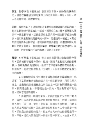 反之哲學家在《靈魂論》卷三第五章說，主動智能就像似

光。但是在各種被光照的東西上的光並非同一個光，所以，眾

人不是共有同一個主動智能。                     89



正解   我解答如下:這問題的答案繫於前面第四節已經說過的。    第

倘若主動智能不是靈魂的一部分，而是分立的本體，當然眾人便      集

共有一個主動智能。這正是那些主張只有一個主動智能者的想       第

法。但如果主動智能是靈魂的一部分，是靈魂的一種能力，則必      七
                                  十
                                  九
然該說有許多主動智能，這是根據有許多靈魂，而靈魂則因人的
                                  題

數目之增多而增多，如同前面第七十六題第二節已經說過的。同      論
                                  智
一個唯一的能力屬於不同的本體，這是不可能的。
                                  性
                                  機
                                  能
釋疑   Î .哲學家《靈魂論》卷三第五章證明主動智能是分開

的，因為被動智能是分闊的;他說，因為「主動者比被動者尊

貴」。說被動智能是分闊的，是因了它不是某身體器官的活動。

按這方式，也說主動智能是「分開的 J   ;但並不是說它是個分

立的本體。

     2. 主動智能從質料中抽出普遍概念而產生普遍概念。為

這事，不必是所有具備智能者共有一個主動智能;只須在眾人

身上，主動智能與普遍概念之所從出之一切對象的關係是一致

的，針對這些對象，普遍概念是一致的。而主動智能有此性

能，因為它是非物質的。

     3. 凡屬於同一物類的東西，來自該物類之天性的行動也

是一致的，因而充為其行動之根本的能力也是一致的。但並非

眾人共有「同一個」能力。認知第一或根本可理解者，乃是來

自人類之天性的活動，因此這活動的根本在各人中也該是一樣

的，那就是主動智能的能力。但並不必大家的主動智能是同一

個 c 不過，這能力該是從同一個根本延伸到眾人。故此，眾人
 