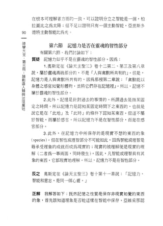 在根本可理解者方面的一致，可以證明分立之智能是一個，柏

     拉團比之為太陽;但不足以證明只有一個主動智能，亞里斯多

90   德將主動智能比為光。
一
神
            第六節   記憶力是否在靈魂的智性部分
學
大      有關第六節、我們討論如下:

全    質疑記憶力似乎不是在靈魂的智性部分。因為:
，       1 .奧斯定在《論天王聖三》卷十二第二、第三及第八章
第
三    說，屬於靈魂高級部分的，不是「人與禽獸所共有的 J 0 但是，

冊    記憶力是人與禽獸所共有的，因為那裡第二章說:      í 禽獸能以

﹒    身體之感官知覺形體物，並將它們存在記憶裡」。所以，記憶不
論    屬於靈魂的智性部分。
創
造       2. 此外，記憶是針對過去的事情的。所謂過去是指某固

人    定之時間。所以記憶力是認知某固定時間下之東西的，也就是
類    說它是在「此地」及「此時」的條件下認知某東西。但這不屬
與    於智能，而屬於感宮。所以記憶力不是在智性部分，而是在感
治
理    官部分。

萬       3. 此外，在記憶力中所保存的是現實不想的東西的象
物    (species) 。但在智性或理智部分不可能如此，因為智能或理智是

     藉承受理象的成就而成為現實的;現實的被理解便是現實的理
     解(二者為一事兩面，同時發生)。因此，凡智能或理智具有其

     象的東西，它都現實地理解。所以‘記憶力不是在智性部分。



     反之奧斯定在《論天主聖三》卷十第十一章說:       「記憶力，

     智能和意志，是同一個心靈。」



     正解我解答如下:既然記憶之性質是保存非現實知覺的東西

     的象，首先該知道理象是否能這樣在智能中保存。亞維采那認
 