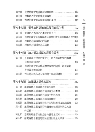 第二節                                   我們的理智是否能認知無限物﹒                         186
 第三節                                   理智是否能認知偶有的事物.                        . 188
 第四節                                   我們的理智是否知道未來的事物.                        189     5
                                                                                          一
                                                                                          {
第八十七題                                   靈魂如何認知自己及在自己內者                        192         第
 第一節                                   靈魂是否靠自己之本質認知自己    ..... ... ..... ......192        一
                                                                                          集
 第二節                                   我們的理智是否靠靈魂之習性的本質認知靈魂之習性 196
                                                                                          第
第三節                                    理智是否認知自己的活動              ..... . . . '.. 198       七
 第四節                                   理智是否領悟意志之活動                            200         十
                                                                                          五
                                                                                      一
                                                                                      九
                                                                                          題
第八十八題                                   論人靈怎樣認知高於自己者                         202
                                                                                      題   至
第一節                                    人的靈魂在現世的情況下，能否憑非物質的本體
                                                                                      〕
                                                                                      目   第
                                       自身而認知他們
                                                                                          一
                                                                              202
                                                                                      錄
第二節                                    我們的理智是否能藉對物質物的認知，而達到對

                                       非物質本體的領悟                             .207
     叫       -        N
                          日       R』
     弟       -        U H
                      M H
                                       天主是否為人之心靈的第一個認知對象                      210
             一


第八十九題論分離之靈魂的認知                                                               212

 第一節                                   離開身體之靈魂是否能有所領悟。                        212
第二節                                    離開身體之靈魂是否領悟獨立之本體                       216
第三節                                    離開身體之靈魂是否認知一切自然物...                    217
第四節                                    離開身體之靈魂是否認知個體物，                        219
第五節                                    離開身體之靈魂是否保存在現世所得之知識習性 i                221
第六節                                    離開身體之靈魂是否仍繼續有在現世所得之知識
                                       的活動
                                                                              223
 叫       七       卅            T」
                              鬥
 弟       八       日h
                 尸
                 卅
                              μ
                                       空間距離是否妨礙分離的靈魂之認知                       224
 川               日                伸
                              μ鬥
 弟               h
                 H
                                       離開身體之靈魂是否知道現世發生的事情。                    226
 