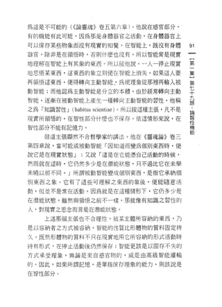 為這是不可能的( <<論靈魂》卷五第六章)。他說在感官部分，

有的機能有此可能，因為那是身體器官之活動，在身體器官上

可以保存某些物象而沒有現實的知覺。在智能上，既沒有身體                      91
器官，除非是在領悟時，否則什麼也沒有。所以智能常是現實

地理解在智能上有其象的東西。所以按他說，一人一停止現實                      第
地思悟某東西，這東西的象立刻l 便在智能上消失。如果這人要                    集

再領悟這東西，便得轉向主動智能 J 為使理象從那裡再輸入被                    第

動智能;而他認為主動智能是分立的本體。由於經常轉向主動                      七
                                                 十
                                                 九
智能，逐漸在被動智能上產生一種轉向主動智能的習性，他稱
                                                 題

之為「知識習性 J   (habitus   scientiae) 。所以按這種主張，凡不是   為
現實所領悟的，在智性部分什麼也不保存。依這情形來說，在                      智
                                                 性
智性部分不能有記憶力。                                      機
                                                 會E
   但這主張顯然不合哲學家的講法。他在《靈魂論》卷三

第四章說，當可能或被動智能「因知道而變為個別東西時，便

說它是在現實狀態 J      ;又說「這是在它能憑自己活動的時候，

然而就在這時，它仍然多少是在潛能狀態，只不過比它在未學

未曉以前不同。」所謂被動智能變成個別東西，是指它承納個

別東西之象。它有了這些可理解之東西的象後，便能隨意活

動，但並不是常在活動。因為就是在這種情形下，它仍多少是

在潛能狀態，雖然與領悟之前不一樣。那就像有知識之習性的

人，對現實之思念而言是在潛能狀態。

   上述那個主張也不合理性。被某主體所容納的東西，乃

是以容納者之方式被容納。智能的性質比形體物的質料固定持

久。既然形體物的質料不只在現實地用它所容納的形式活動時

持有形式 R 在停止活動後仍然保存;智能更該是以固存不失的

方式承受理象，無論是來自感官物的，或是由高級智能灌輸

的。因此，如果所謂記憶，是單指保存理象的能力，則該說是

在智性部分 υ
 