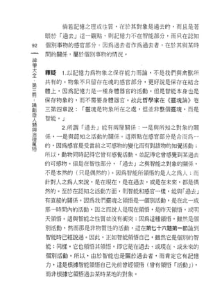 倘若記憶之理或性質，在於其對象是過去的，而且是著

      眼於「過去」這一觀點， ~IJ 記憶力不在智能部分，而只在認知

92    個刑事物的感官部分。因為過去者作為過去者，在於其與某時
      間的關係﹒屬於個別事物的情況。
神
學
三     釋疑              1 以記憶力為物象之保存能力而論，不是我們與禽獸所
第     共有的。物象不只留存在魂的感官部分，更好說是保存在結合

晶     體上，因為記憶力是一種身體器官的活動。但是智能本身也是

      保存物象的，而不需要身體器官。故此哲學家在《靈魂論》卷

罰     三第四章說: í 靈魂是物象所在之處，但並非整個靈魂，而是
1正主   垃鬥.L>.f'，
人宙Pl E            0   J
語                     2 所謂「過去」能有兩層關係:一是與所知之對象的關
治     係，一是與認知之活動的關係。這兩點在感官部分是合而為-
1里
厲     的，因為感官是受當前之可感物的變化而有對該物的知覺活動;
物
      所以，動物同時記得它曾有感覺活動，並記得它會感覺到某過去

      的可感物。但是在智性部分，             í 過去」之與智能之對象的關係，

      不是本然的(只是偶然的)。因為智能所領悟的是人之為人;而

      針對人之為人來說，是在現在，是在過去，或是在未來，都是偶
      然的。至於在認知之活動方面，買 !J 智能和感宮一樣，能與「過去」

      有直接的關係。因為我們靈魂之領悟是一個別活動，是在此一或

      那一時間內的活動，因之而說人是現在領悟，是昨天領悟，或明

      天領悟。這與智能之性質並沒有衝突;因為這種領悟，雖然是個

      別活動，然而那是非物質性的活動，這在第七十六題第一節論到

      智能時已經說過。因此，正如智能領悟自己，雖然它是個別的智

      能;同樣，它也領悟其領悟，即它是在過去、或現在、或未來的

      個別活動。所以，由於智能也是關於過去者，而肯定它有記憶

      力，這是根據智能領悟自己先前曾經領悟(曾有領悟「活動 J)            ,
      而非根據它領悟過去某時某地的對象。
 