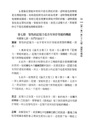 3. 理象在智能中有時只是在潛能狀態，這時便也說智能

是在潛能狀態;有時是按照完成的最後現實，這時智能是現實

地理解或領悟;有時它是在現實與潛能中間的狀態，這時便說           的

智能是在習性狀態。智能保存理象，便是以這種方式，即使那
                                      {
時它不是在現實地理解或領悟。                        第
                                      一
                                      集
                                      ]
     第七節   智性的記憶力是否有別於智能的機能           第

     有關第七節，我們討論如下:                    七
                                      十

質疑智性的記憶力，似乎是有別於智能或理智的機能。因             益
為:                                    論


      1 奧斯定在《論天主聖三》卷說，在心靈中有「記憶        幫
力、智能和意志」。記憶力與意志顯然不是同一個機能。所以記          機
                                      能
憶力與智能或理智，同樣也不是同一機能。

      2. 此外，感官部分和智性部分之機能的區分是根據同樣

的原則。但按第七十八題第四節所說的，在感官部分，記憶力是

有另 1] 於感官的機能。所以，智性部分的記憶力也是有另 1] 於智能

的機能。

      3. 此外，按奧斯定《論天主聖三》卷十第十一章、卷十

一第七章所說的，記憶、智能和意志，彼此是平等的，又其中
之一是從別的一個來的。倘若記憶 tJ 與智能是同一個機能，便

不可能如此。所以，不是同一個機能。



反之記憶力之性質，在於它是保存(理)象的地方。如第六
節釋疑 i .己說過的，哲學家在《靈魂論》卷三第四章將這作用歸

於智能。所以在智(全部分，記憶不是有另 1] 於智能的機能。



正解   我解答如下:前面第七十七題第三節已經說過，靈魂之機
能是根據各種對象之理或性質加以區分。這是因了每一機能之
 