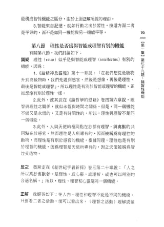 能構成智性機能之區分，由於上面正解所說的理由。

      3. 智能來自記憶，就如行動之出於習性。按這方面二者

是平等的，而不是如同一機能與另一機能平等。                         95


     第八節理性是否為與智能或理智有別的機能                      第
     有關第八節，我們討論如下:                            集

質疑理性 (ratio) 似乎是與智能或理智(    intellectus )有別的   第

機能。因為:                                        七
                                              十
                                              九
      1. <<論精神及靈魂》第十一章說:   I 在我們想從低級物         題

升到高級物時，我們先遇到感官，然後是想像，再後是理性，
                                              自間

最後是智能或理智」。所以理性是有別於智能或理智的機能，正                  幫

如想像有別於理性一樣。                                   機
                                              能
      2. 此外，波其武在《論哲學的慰藉》卷四第六章說，理
智與理性之關係，就似永恆與時間之關係。但是，同一個機能

不能又是永恆的，又是有時間性的。所以，理性與理智不是同

一個機能。

      3. 此外，人與天(吏的相同點在於都有理智，與禽獸的共

同點在於感宮。然而理性是人所專有的，因而被稱為有理性的

動物，而理性是有另 IJ 於感官的機能。根據同理，理性也是有另 IJ
於理智的機能，因為理智是天使所專有的，因之天使被稱為智

性受造物。



反之   奧斯定在《創世紀字義新探》卷三第二十章說:            I 人之
所以高於禽獸者，是理性，或心靈，或理智，或也可以用別的
合適名稱。」所以，理性、理智和心靈是同一個機能。



正解   我解答如下:在人內，理性和理智不能是不同的機能。
只要看二者之活動，便可以看出來。(理智之活動)理解或領
 