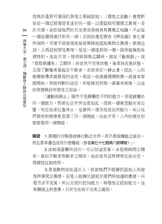 悟無非是對可領悟的真理之單純認知;     (理性之活動)推理則

     是從一個已經領悟者達到另一個，以便認知可領悟之真理。至

96   於天使，由於按他們的天性便完美地具有真理之知識，不必從
一    一個出發而進行到另一個;正如狄奧尼修在《神名論》第七章
神
學    所說的，天使不經推理直接或單純地認知萬物之真理。那裡也

大    說，人為認知智性真理，是從一個達到另一個，因而被稱為有
全    理性的。由此可見，推理與頡悟之關係，就似「動與靜 J '或
第    「致取與獲有」之關係;前者為不完美狀態，後者為完美狀態。
三
冊    又因了動態常是起白不動者，並結束於一靜止者。因此，人的

﹒    推理按尋求或發見的途徑，是從一些直接領悟的第一或基本原
論    理開始;而按判斷的途徑，則是推究至 11 第一或基本原理，以這
創    些原理檢討所發見之結論。
造
人         「運動與靜止」顯然不是歸屬於不同的能力，而是歸屬於

類    同一個能力，即使在自然界也是如此;因為一個東西動向某位

與    置，和它在某位置停止﹒是靠同一個天性或自然能力。所以我
治    們領悟和推理更是靠了同一個機能。由此可見，人內的理性和
理
萬
     理智是同一個機能。


物
     釋疑   1 .那裡的列舉是根據行動之次序，而不是按機能之區別。
     而且那本書也沒有什麼權威(參看第七十七題第八節釋疑 1. )。
          2. 由前面正解所說的，可以知道答案。永恆與時間之關

     係，就似不動者與動者之關係。故此波其武將理智比如永恆，

     將理性比如時間。

          3. 其他動物如此遜於人，致使她們不能臻於認知人用理
     性所探究之真理。但是人能臻於認知天使們所知道的真理，只

     是方式不完美。所以天使的認知能力，與理性之認知能力，沒

     有類別上的差異，只有完美與不完美之區別。
 