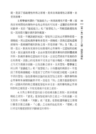 範'是因了低級理性所用之原理，是來自高級理性之原理，並

受其指導。

   3. 哲學家所謂的「智識能力 J '與高級理性不是一事;因      99
為在有時間性的事物中也有必然性的可知者，這屬於自然科學

不日數學。至於「臆度能力」和「推想能力」‘則較低級理性為          第
低，因為那只屬於偶然事物範圈。                       集
   但是，不應該絕對地說，智能用以認知必然事物者是一           第

個機能，用以認知偶然事物者是另一個機能;因為它認知這兩           七
                                      十
                                      九
類事物，是根據同樣的對象之理，即是根據「物」及「真」之           題

理。是以，對具有完美存在和真理的必然事物，它認知的比較           論
完美，就似達到其本質，並由本質而彰顯其專有的依附體或偶           哥
然物。對偶然事物它認知的不完美，正如它們具有不完美的存           機
                                      能
在和真理。活動上的完美與不完美草不區分機能，只能在活動

之方式方面區分活動，以及活動之根本，及其習性。哲學家之

所以將「智識能力」和「推想能力」分為靈魂的兩部分，不是

因了那是兩個機能，而是因了它們有不同的配合程度，以承受

不同的習性;他在那裡所討論的就是習性之差別。偶然事物與

必然事物本身類別雖然不同，但是在「物」之理方面卻是相同

的。這個共同的物之理便是智能所承受者;偶然事物與必然事

物對物之理而言，只有完美與不完美之差別 c

   4. 大馬士革的若望的區分是根持活動之差別，而非根據

機能之差別。「意見」是指智能傾向對立者之一方的活動，但

又怕另一方為真。「判斷」或「度量」是智能還用確定之原理

以審查主張之活動，   í 心靈」之名稱即由此而來，   í 理解」是

以肯定的態度依附於判斷確定的事物 c
 